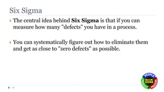 Six Sigma
 The central idea behind Six Sigma is that if you can
measure how many "defects" you have in a process.
 You can systematically figure out how to eliminate them
and get as close to "zero defects" as possible.
17
 