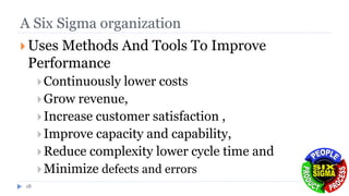 A Six Sigma organization
 Uses Methods And Tools To Improve
Performance
Continuously lower costs
Grow revenue,
Increase customer satisfaction ,
Improve capacity and capability,
Reduce complexity lower cycle time and
Minimize defects and errors
18
 