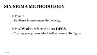 19
SIX SIGMA METHODOLOGY
 DMAIC
 Six Sigma Improvement Methodology
 DMADV also referred to as DFSS
 Creating new process which will perform at Six Sigma
 