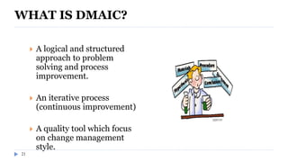 21
WHAT IS DMAIC?
 A logical and structured
approach to problem
solving and process
improvement.
 An iterative process
(continuous improvement)
 A quality tool which focus
on change management
style.
 