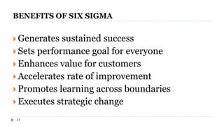 23
BENEFITS OF SIX SIGMA
 Generates sustained success
 Sets performance goal for everyone
 Enhances value for customers
 Accelerates rate of improvement
 Promotes learning across boundaries
 Executes strategic change
 