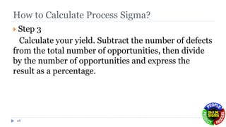 How to Calculate Process Sigma?
 Step 3
Calculate your yield. Subtract the number of defects
from the total number of opportunities, then divide
by the number of opportunities and express the
result as a percentage.
28
 