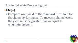 How to Calculate Process Sigma?
 Step 4
 Compare your yield to the standard threshold for
six-sigma performance. To meet six sigma levels,
the yield must be greater than or equal to
99.99966 percent.
30
 