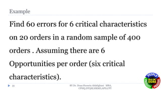 Example
Find 60 errors for 6 critical characteristics
on 20 orders in a random sample of 400
orders . Assuming there are 6
Opportunities per order (six critical
characteristics).
BY Dr. Doaa Hussein Abdelghani MBA,
CPHQ,DTQM,HRMD,APD,CPT
35
 