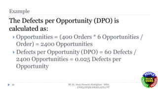 Example
The Defects per Opportunity (DPO) is
calculated as:
 Opportunities = (400 Orders * 6 Opportunities /
Order) = 2400 Opportunities
 Defects per Opportunity (DPO) = 60 Defects /
2400 Opportunities = 0.025 Defects per
Opportunity
BY Dr. Doaa Hussein Abdelghani MBA,
CPHQ,DTQM,HRMD,APD,CPT
36
 