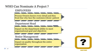 WHO Can Nominate A Project ?
EMPLOYEES
Process Owners knows every detail and they
front line who face the customer/client/ patient
Department Head
Impact on the department ability to meet
organizational goal and objectives
Senior Management
Impact on quality throughout the entire
organization
40
 