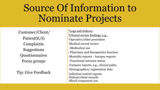 BY Dr. Doaa Hussein Abdelghani MBA,
CPHQ,DTQM,HRMD,APD,CPT
41
Source Of Information to
Nominate Projects
Customer/Client/
Patient(E/I)
Complaints
Suggestions
Questionnaires
Focus groups
Tip: Give Feedback
*Logs and Indexes
*Clinical review findings, e.g.:
-Operative/other procedure
-Medical record review
-Medication use
- Pharmacy and therapeutics function
-Mortality reports - Autopsy reports
-Functional outcome status
-Variance reports, e.g., clinical paths
-Demographics/ registration data
-Infection control reports
-Patient/client records
-Blood component use
 