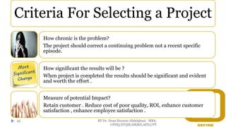 BY Dr. Doaa Hussein Abdelghani MBA,
CPHQ,DTQM,HRMD,APD,CPT
45
Criteria For Selecting a Project
How chronic is the problem?
The project should correct a continuing problem not a recent specific
episode.
How significant the results will be ?
When project is completed the results should be significant and evident
and worth the effort .
Measure of potential Impact?
Retain customer . Reduce cost of poor quality, ROI, enhance customer
satisfaction , enhance employee satisfaction .
 