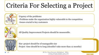 BY Dr. Doaa Hussein Abdelghani MBA,
CPHQ,DTQM,HRMD,APD,CPT
46
Criteria For Selecting a Project
Urgency of the problems:
-Problems make the organization highly vulnerable to the competition
-Issues crucial to key customers
All Quality Improvement Projects should be measurable.
Size :project should be of manageable size
Project time should be to long (shouldn’t take more than 12 months)
 