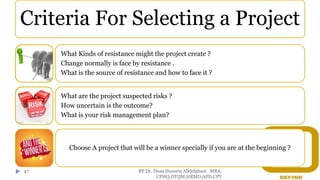 BY Dr. Doaa Hussein Abdelghani MBA,
CPHQ,DTQM,HRMD,APD,CPT
47
Criteria For Selecting a Project
What Kinds of resistance might the project create ?
Change normally is face by resistance .
What is the source of resistance and how to face it ?
What are the project suspected risks ?
How uncertain is the outcome?
What is your risk management plan?
Choose A project that will be a winner specially if you are at the beginning ?
 