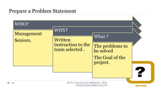Prepare a Problem Statement
WHO?
Management
Seniors.
WHY?
Written
instruction to the
team selected .
What ?
The problems to
be solved
The Goal of the
project.
BY Dr. Doaa Hussein Abdelghani MBA,
CPHQ,DTQM,HRMD,APD,CPT
49
 
