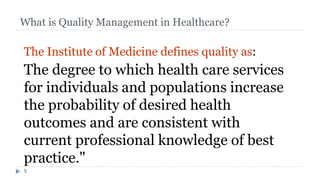 What is Quality Management in Healthcare?
5
The Institute of Medicine defines quality as:
The degree to which health care services
for individuals and populations increase
the probability of desired health
outcomes and are consistent with
current professional knowledge of best
practice."
What is Quality
 