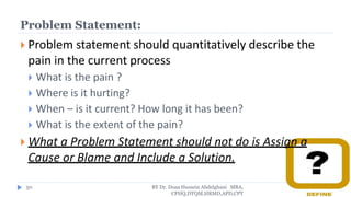 Problem Statement:
 Problem statement should quantitatively describe the
pain in the current process
 What is the pain ?
 Where is it hurting?
 When – is it current? How long it has been?
 What is the extent of the pain?
 What a Problem Statement should not do is Assign a
Cause or Blame and Include a Solution.
BY Dr. Doaa Hussein Abdelghani MBA,
CPHQ,DTQM,HRMD,APD,CPT
50
 