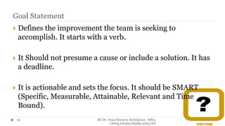 Goal Statement
 Defines the improvement the team is seeking to
accomplish. It starts with a verb.
 It Should not presume a cause or include a solution. It has
a deadline.
 It is actionable and sets the focus. It should be SMART
(Specific, Measurable, Attainable, Relevant and Time
Bound).
BY Dr. Doaa Hussein Abdelghani MBA,
CPHQ,DTQM,HRMD,APD,CPT
52
 