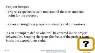 Project Scope:
 Project Scope helps us to understand the start and end
point for the process .
 Gives an insight on project constraints and dimensions.
It’s an attempt to define what will be covered in the project
deliverables. Scoping sharpens the focus of the project team
& sets the expectations right.
BY Dr. Doaa Hussein Abdelghani MBA,
CPHQ,DTQM,HRMD,APD,CPT
54
 