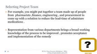 Selecting Project Team
 For example, you might put together a team made up of people
from pharmacists ,finance, engineering , and procurement to
come up with a solution to reduce the lead-time of admixture
medications .
 Representation from various departments brings a broad working
knowledge of the process to be improved , promotes acceptance
and implementation of the remedy
BY Dr. Doaa Hussein Abdelghani MBA,
CPHQ,DTQM,HRMD,APD,CPT
56
 