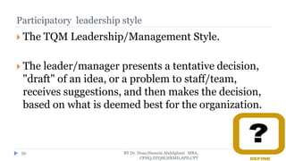 Participatory leadership style
 The TQM Leadership/Management Style.
 The leader/manager presents a tentative decision,
"draft" of an idea, or a problem to staff/team,
receives suggestions, and then makes the decision,
based on what is deemed best for the organization.
BY Dr. Doaa Hussein Abdelghani MBA,
CPHQ,DTQM,HRMD,APD,CPT
59
 