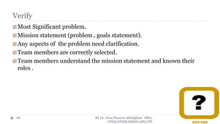 Verify
 Most Significant problem.
 Mission statement (problem , goals statement).
 Any aspects of the problem need clarification.
 Team members are correctly selected.
 Team members understand the mission statement and known their
roles .
BY Dr. Doaa Hussein Abdelghani MBA,
CPHQ,DTQM,HRMD,APD,CPT
68
 