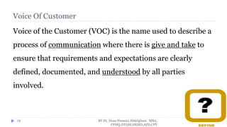 Voice Of Customer
Voice of the Customer (VOC) is the name used to describe a
process of communication where there is give and take to
ensure that requirements and expectations are clearly
defined, documented, and understood by all parties
involved.
BY Dr. Doaa Hussein Abdelghani MBA,
CPHQ,DTQM,HRMD,APD,CPT
79
 