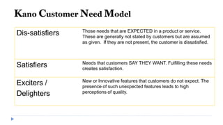 Kano Customer Need Model
Dis-satisfiers Those needs that are EXPECTED in a product or service.
These are generally not stated by customers but are assumed
as given. If they are not present, the customer is dissatisfied.
Satisfiers Needs that customers SAY THEY WANT. Fulfilling these needs
creates satisfaction.
Exciters /
Delighters
New or Innovative features that customers do not expect. The
presence of such unexpected features leads to high
perceptions of quality.
 