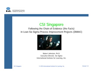 CSI Singapore
                  Following the Chain of Evidence (the Facts)
           in Lean Six Sigma Process Improvement Projects (DMAIC)




                                  Robert Johnston, Ph.D.
                              Executive Director, Six Sigma
                         International Institute for Learning, Inc.



SCS Singapore               © 2010 International Institute for Learning, Inc.   Version 1.0
 