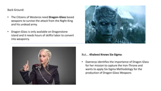 Back-Ground:
• The Citizens of Westeros need Dragon–Glass based
weapons to survive the attack from the Night-King
and his undead army.
• Dragon-Glass is only available on Dragonstone
island and it needs hours of skillful labor to convert
into weaponry.
But,… Khaleesi Knows Six-Sigma:
• Daenerys identifies the importance of Dragon-Glass
for her mission to capture the Iron-Throne and
wants to apply Six-Sigma Methodology for the
production of Dragon-Glass Weapons
 