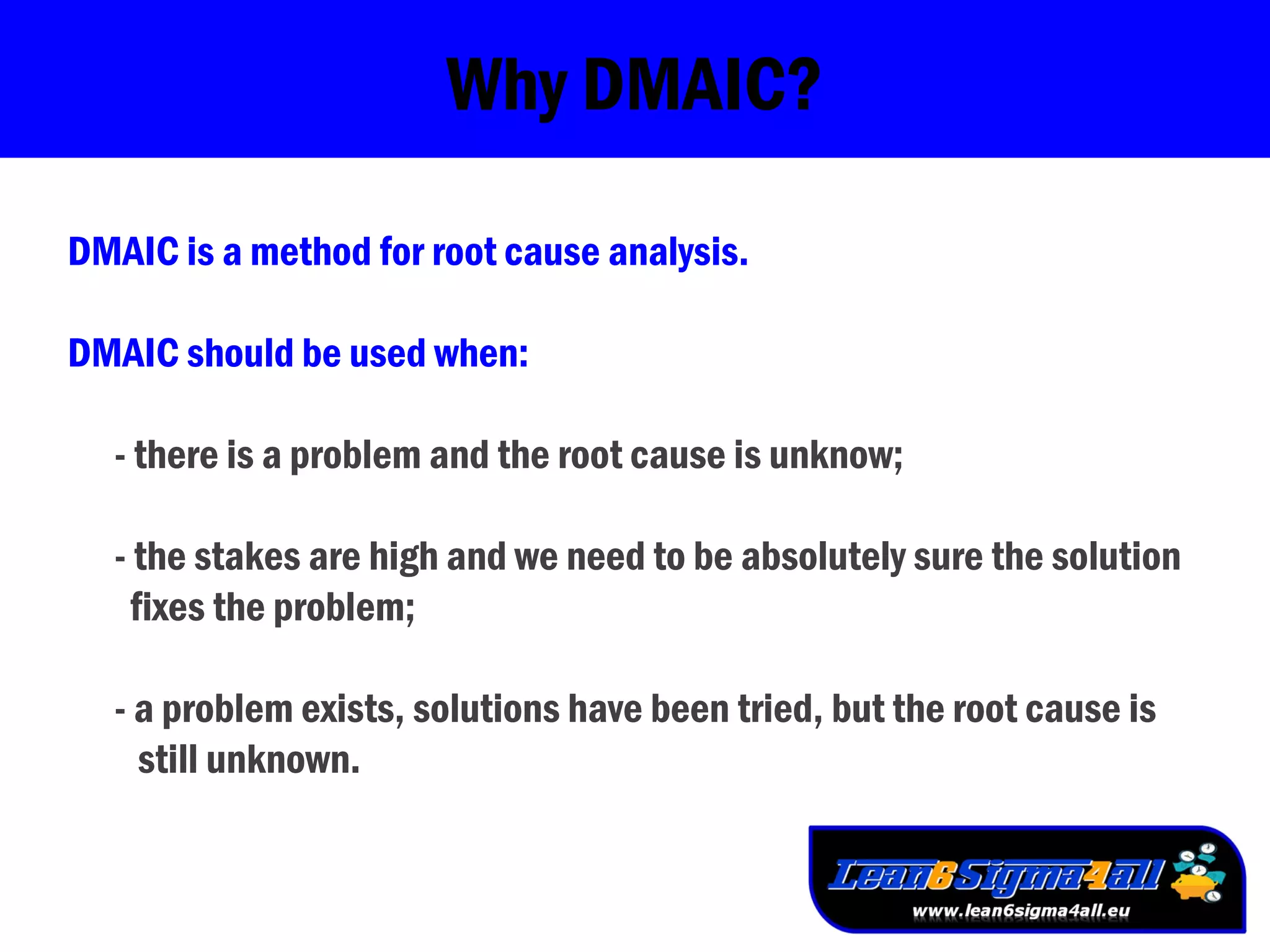 Why DMAIC?
DMAIC is a method for root cause analysis.
DMAIC should be used when:
- there is a problem and the root cause is unknow;
- the stakes are high and we need to be absolutely sure the solution
fixes the problem;
- a problem exists, solutions have been tried, but the root cause is
still unknown.
 