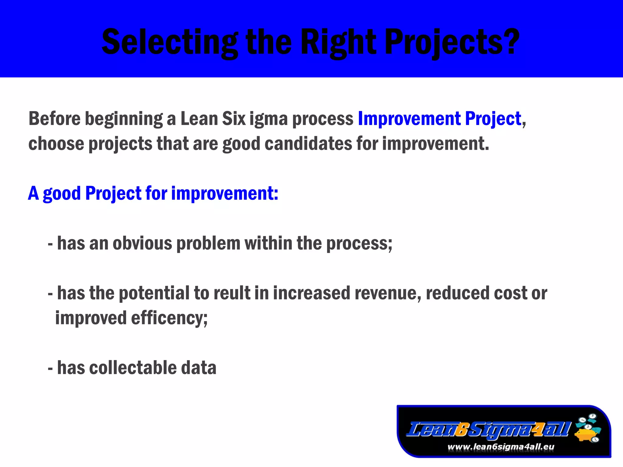 Selecting the Right Projects?
Before beginning a Lean Six igma process Improvement Project,
choose projects that are good candidates for improvement.
A good Project for improvement:
- has an obvious problem within the process;
- has the potential to reult in increased revenue, reduced cost or
improved efficency;
- has collectable data
 