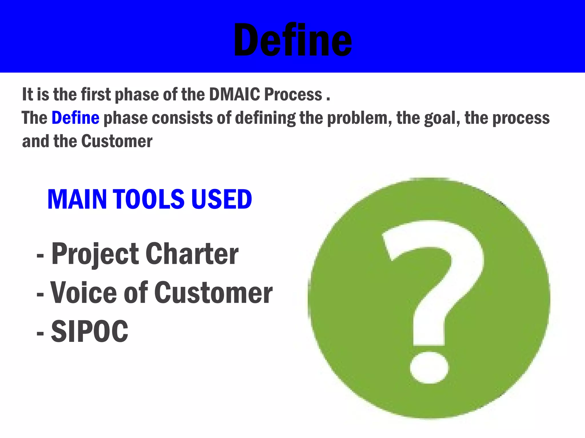 Define
It is the first phase of the DMAIC Process .
The Define phase consists of defining the problem, the goal, the process
and the Customer
MAIN TOOLS USED
- Project Charter
- Voice of Customer
- SIPOC
 