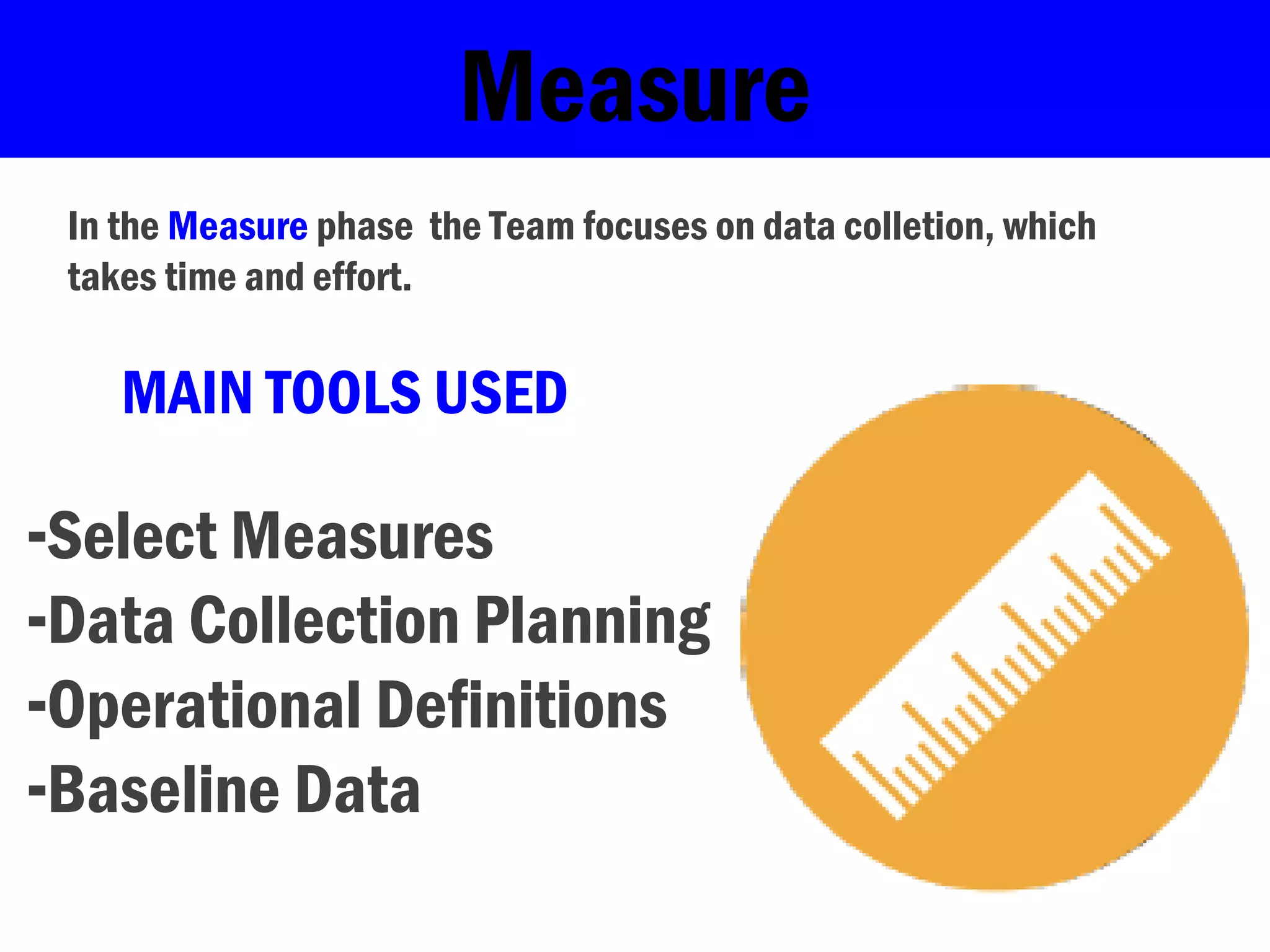 Measure
In the Measure phase the Team focuses on data colletion, which
takes time and effort.
-Select Measures
-Data Collection Planning
-Operational Definitions
-Baseline Data
MAIN TOOLS USED
 