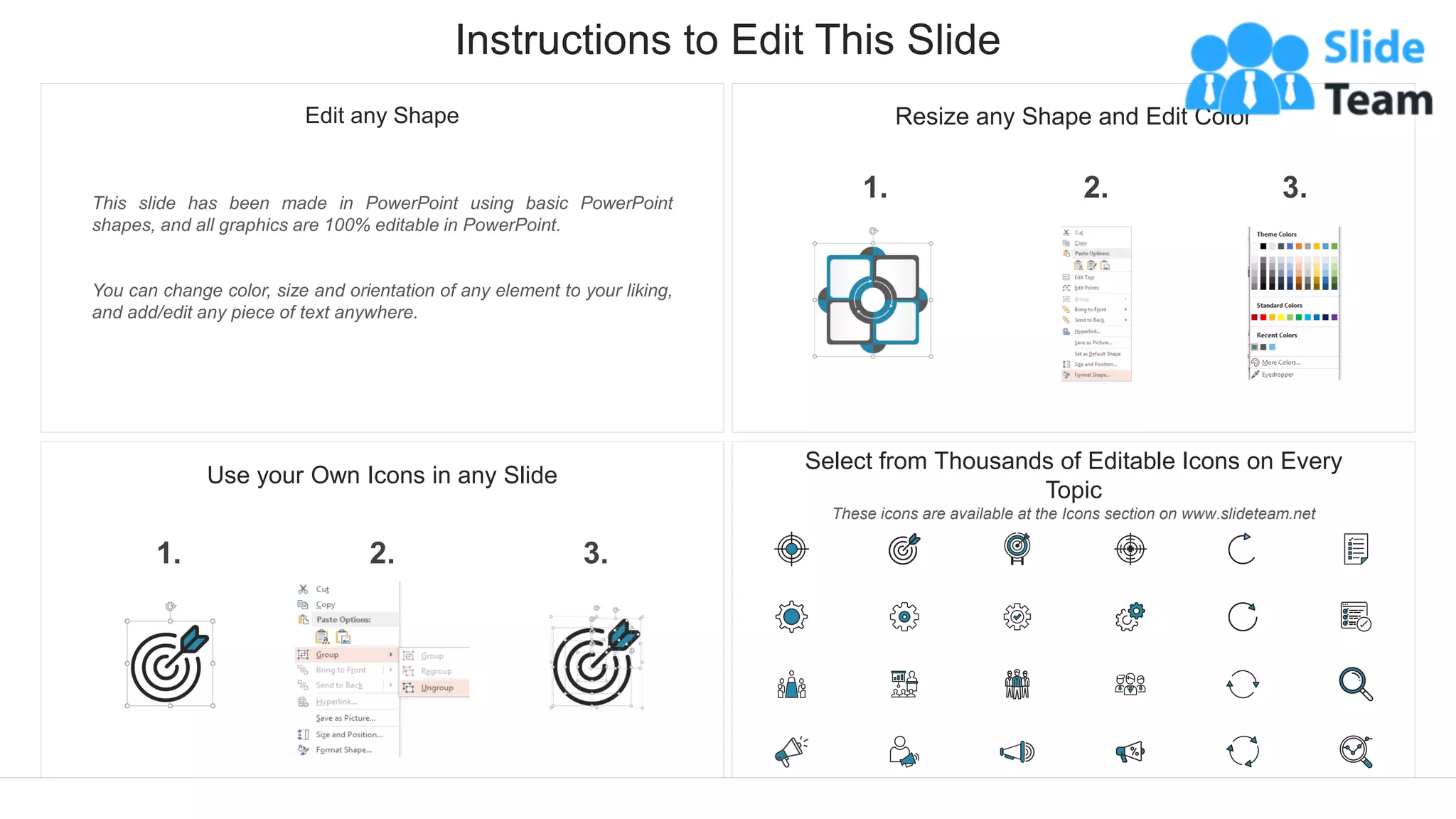 Instructions to Edit This Slide
This slide has been made in PowerPoint using basic PowerPoint
shapes, and all graphics are 100% editable in PowerPoint.
You can change color, size and orientation of any element to your liking,
and add/edit any piece of text anywhere.
Resize any Shape and Edit Color
2.
1. 3.
Use your Own Icons in any Slide
2.
1. 3.
Select from Thousands of Editable Icons on Every
Topic
These icons are available at the Icons section on www.slideteam.net
Edit any Shape