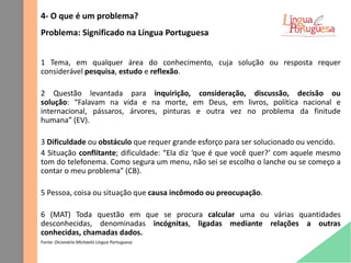 4- O que é um problema?
Problema: Significado na Língua Portuguesa
1 Tema, em qualquer área do conhecimento, cuja solução ou resposta requer
considerável pesquisa, estudo e reflexão.
2 Questão levantada para inquirição, consideração, discussão, decisão ou
solução: “Falavam na vida e na morte, em Deus, em livros, política nacional e
internacional, pássaros, árvores, pinturas e outra vez no problema da finitude
humana” (EV).
3 Dificuldade ou obstáculo que requer grande esforço para ser solucionado ou vencido.
4 Situação conflitante; dificuldade: “Ela diz ‘que é que você quer?’ com aquele mesmo
tom do telefonema. Como segura um menu, não sei se escolho o lanche ou se começo a
contar o meu problema” (CB).
5 Pessoa, coisa ou situação que causa incômodo ou preocupação.
6 (MAT) Toda questão em que se procura calcular uma ou várias quantidades
desconhecidas, denominadas incógnitas, ligadas mediante relações a outras
conhecidas, chamadas dados.
Fonte: Dicionário Michaelis Língua Portuguesa
 