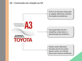 10 – Conclusão em relação ao A3
O A3 é um formato onde pode-
se adaptar diferentes métodos
de solução de problemas.
A principal ideia do A3 é
simplificar a descrição e a
apresentação do problema.
Podem existir diferentes
formatos de A3 mas todos
devem conter um método
eficaz para resolver problemas.
 