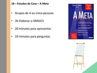 18 – Estudos de Caso – A Meta
• Grupos de 4 ou cinco pessoas
• 3h Elaborar o DMAICS
• 20 minutos para apresentar
• 10 minutos para perguntas
 