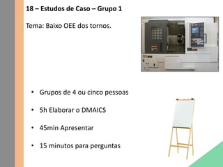 18 – Estudos de Caso – Grupo 1
Tema: Baixo OEE dos tornos.
• Grupos de 4 ou cinco pessoas
• 5h Elaborar o DMAICS
• 45min Apresentar
• 15 minutos para perguntas
 