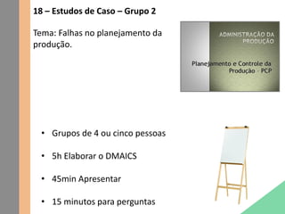 18 – Estudos de Caso – Grupo 2
Tema: Falhas no planejamento da
produção.
• Grupos de 4 ou cinco pessoas
• 5h Elaborar o DMAICS
• 45min Apresentar
• 15 minutos para perguntas
 