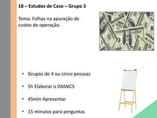 18 – Estudos de Caso – Grupo 3
Tema: Falhas na apuração de
custos de operação.
• Grupos de 4 ou cinco pessoas
• 5h Elaborar o DMAICS
• 45min Apresentar
• 15 minutos para perguntas
 