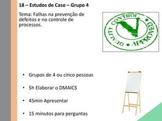 18 – Estudos de Caso – Grupo 4
Tema: Falhas na prevenção de
defeitos e no controle de
processos.
• Grupos de 4 ou cinco pessoas
• 5h Elaborar o DMAICS
• 45min Apresentar
• 15 minutos para perguntas
 