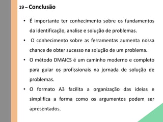 19 – Conclusão
• É importante ter conhecimento sobre os fundamentos
da identificação, analise e solução de problemas.
• O conhecimento sobre as ferramentas aumenta nossa
chance de obter sucesso na solução de um problema.
• O método DMAICS é um caminho moderno e completo
para guiar os profissionais na jornada de solução de
problemas.
• O formato A3 facilita a organização das ideias e
simplifica a forma como os argumentos podem ser
apresentados.
 