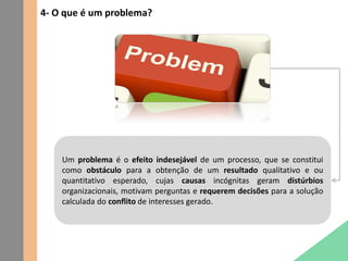 4- O que é um problema?
Um problema é o efeito indesejável de um processo, que se constitui
como obstáculo para a obtenção de um resultado qualitativo e ou
quantitativo esperado, cujas causas incógnitas geram distúrbios
organizacionais, motivam perguntas e requerem decisões para a solução
calculada do conflito de interesses gerado.
 