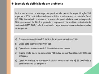 4- Exemplo de definição de um problema
Índice de atrasos na entrega dos pedidos de peças da especificação XYZ
superior a 15% do total expedido nos últimos seis meses, na unidade fabril
UF 01B, impedindo o alcance da meta de pontualidade nas entregas de
98% para o ano de 2018 e gerando o pagamento de multas contratuais da
ordem de R$35.000 / mês, impactando negativamente o resultado e o caixa
da empresa.
a) O que está acontecendo? Índice de atrasos superior a 15%.
b) Onde está acontecendo? UF 01B
c) Quando está acontecendo? Nos últimos seis meses.
d) Qual a meta que está ameaçada? O índice de pontualidade de 98% nas
entregas.
e) Quais os efeitos relacionados? Multas contratuais de R$ 35.000/mês e
perda de caixa da empresa.
 