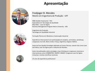 Apresentação
Fredjoger B. Mendes
Mestre em Engenharia de Produção - UFF
MBA Gestão Empresarial - FGV
Especialista em Tecnologia da Qualidade
Black Belt – Lean Six Sigma
Business Management Program Akron University - USA
Engenheiro de Produção
Tecnólogo em Qualidade Industrial
Formação Técnica em Mecânica e Automação Industrial
Experiência internacional com participação em projetos, seminários, workshops,
congressos nos EUA, Reino Unido, França, Argentina, Angola e Bolívia.
Autor do livro Gestão Estratégica Aplicada ao Ensino Técnico; coautor dos Livros Lean
da Prática; Lean Six Sigma para a Industria do Petróleo.
Autor de publicações sobre estratégia e lean thinking em congressos nacionais e
internacionais como CONBREPRO; SIMPEP; SINGEP; Congresso Lean Six Sigma
Unicamp e revistas científicas nacionais.
25 anos de experiência profissional !
 