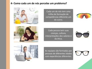 4- Como cada um de nós percebe um problema?
Cada um de nós tem uma
trilha de formação de
competências diferente um
do outro.
Cada pessoa tem suas
crenças, cultura,
interpretações dos valores e
da ética.
As equipes são formadas por
pessoas de diferentes idades
com experiências diferentes.
 