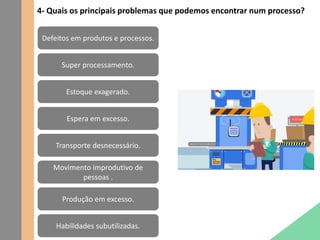4- Quais os principais problemas que podemos encontrar num processo?
Defeitos em produtos e processos.
Super processamento.
Estoque exagerado.
Espera em excesso.
Transporte desnecessário.
Movimento improdutivo de
pessoas .
Produção em excesso.
Habilidades subutilizadas.
 