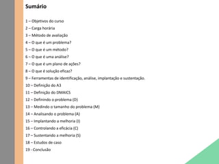 Sumário
1 – Objetivos do curso
2 – Carga horária
3 – Método de avaliação
4 – O que é um problema?
5 – O que é um método?
6 – O que é uma análise?
7 – O que é um plano de ações?
8 – O que é solução eficaz?
9 – Ferramentas de identificação, análise, implantação e sustentação.
10 – Definição do A3
11 – Definição do DMAICS
12 – Definindo o problema (D)
13 – Medindo o tamanho do problema (M)
14 – Analisando o problema (A)
15 – Implantando a melhoria (I)
16 – Controlando a eficácia (C)
17 – Sustentando a melhoria (S)
18 – Estudos de caso
19 - Conclusão
 