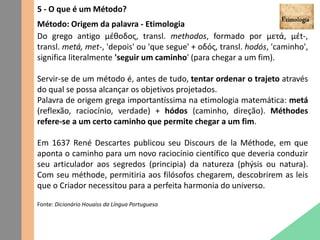 5 - O que é um Método?
Método: Origem da palavra - Etimologia
Do grego antigo μέθοδος, transl. methodos, formado por μετά, μέt-,
transl. metá, met-, 'depois' ou 'que segue' + οδός, transl. hodós, 'caminho',
significa literalmente 'seguir um caminho' (para chegar a um fim).
Servir-se de um método é, antes de tudo, tentar ordenar o trajeto através
do qual se possa alcançar os objetivos projetados.
Palavra de origem grega importantíssima na etimologia matemática: metá
(reflexão, raciocínio, verdade) + hódos (caminho, direção). Méthodes
refere-se a um certo caminho que permite chegar a um fim.
Em 1637 René Descartes publicou seu Discours de la Méthode, em que
aponta o caminho para um novo raciocínio científico que deveria conduzir
seu articulador aos segredos (principia) da natureza (phýsis ou natura).
Com seu méthode, permitiria aos filósofos chegarem, descobrirem as leis
que o Criador necessitou para a perfeita harmonia do universo.
Fonte: Dicionário Houaiss da Língua Portuguesa
 
