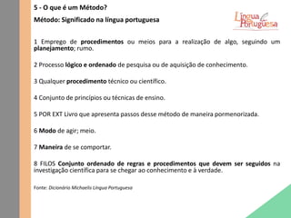 5 - O que é um Método?
Método: Significado na língua portuguesa
1 Emprego de procedimentos ou meios para a realização de algo, seguindo um
planejamento; rumo.
2 Processo lógico e ordenado de pesquisa ou de aquisição de conhecimento.
3 Qualquer procedimento técnico ou científico.
4 Conjunto de princípios ou técnicas de ensino.
5 POR EXT Livro que apresenta passos desse método de maneira pormenorizada.
6 Modo de agir; meio.
7 Maneira de se comportar.
8 FILOS Conjunto ordenado de regras e procedimentos que devem ser seguidos na
investigação científica para se chegar ao conhecimento e à verdade.
Fonte: Dicionário Michaelis Língua Portuguesa
 