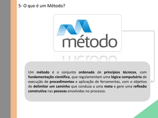 5- O que é um Método?
Um método é o conjunto ordenado de princípios técnicos, com
fundamentação científica, que regulamentam uma lógica compulsória de
execução de procedimentos e aplicação de ferramentas, com o objetivo
de delimitar um caminho que conduza a uma meta e gere uma reflexão
construtiva nas pessoas envolvidas no processo.
 