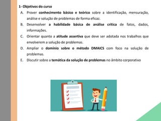 1- Objetivos do curso
A. Prover conhecimento básico e teórico sobre a identificação, mensuração,
análise e solução de problemas de forma eficaz.
B. Desenvolver a habilidade básica de análise crítica de fatos, dados,
informações.
C. Orientar quanto a atitude assertiva que deve ser adotada nos trabalhos que
envolverem a solução de problemas.
D. Ampliar o domínio sobre o método DMAICS com foco na solução de
problemas.
E. Discutir sobre a temática da solução de problemas no âmbito corporativo
 