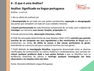 6 - O que é uma Análise?
Análise: Significado na língua portuguesa
Análise - a·ná·li·se
1 Ato ou efeito de analisar(-se)
2 Decomposição de um todo em suas partes constituintes; separação ou desagregação
das partes que compõem um todo em suas unidades menores.
3 Exame pormenorizado de cada elemento componente de um todo, com o objetivo de
investigar sua natureza, suas causas, funções, proporções etc.
4 Estudo pormenorizado, observação minuciosa; crítica.
6 FILOS Na concepção determinista de Isaac Newton (1642-1727), caminho que permite
transitar de um composto aos seus ingredientes e dos movimentos às forças que o
produziram; ou ainda, do efeito às causas e das causas particulares às gerais,
estendendo-se o percurso até que o raciocínio termine nas mais gerais.
7 FILOS Método de investigação filosófica, largamente disseminado entre as diversas
ramificações do conhecimento na cultura moderna e contemporânea, que consiste em
reduzir qualquer problema dado a suas partes formais e que se identifica com as
tendências empiristas da ciência a restringir qualquer investigação aos fatos
observáveis e às relações entre tais fatos.
Fonte: Dicionário Michaelis Língua Portuguesa
 